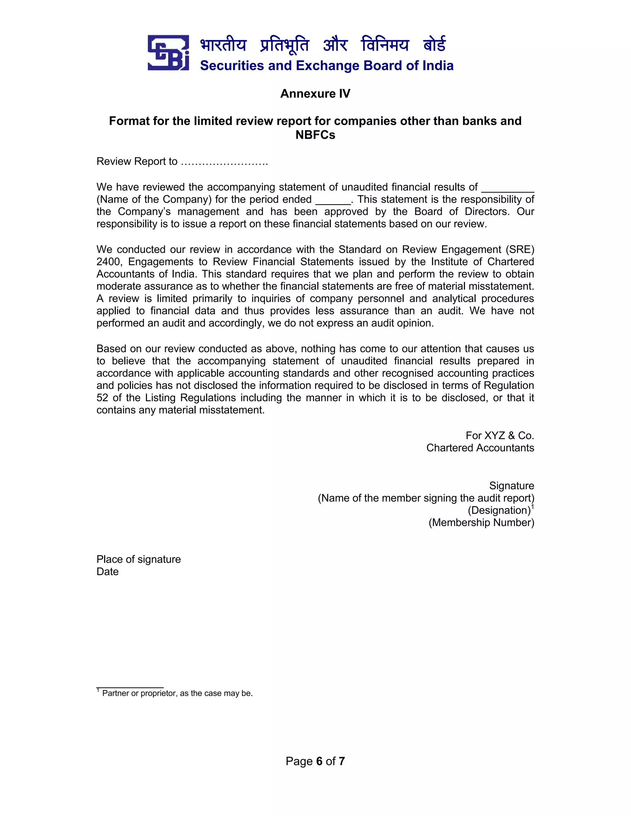 ¼ããÀ¦ããè¾ã ¹ãÆãä¦ã¼ãîãä¦ã ‚ããõÀ ãäÌããä¶ã½ã¾ã ºããñ¡Ã
Securities and Exchange Board of India
Page 6 of 7
Annexure IV
Format for the limited review report for companies other than banks and
NBFCs
Review Report to …………………….
We have reviewed the accompanying statement of unaudited financial results of _________
(Name of the Company) for the period ended ______. This statement is the responsibility of
the Company’s management and has been approved by the Board of Directors. Our
responsibility is to issue a report on these financial statements based on our review.
We conducted our review in accordance with the Standard on Review Engagement (SRE)
2400, Engagements to Review Financial Statements issued by the Institute of Chartered
Accountants of India. This standard requires that we plan and perform the review to obtain
moderate assurance as to whether the financial statements are free of material misstatement.
A review is limited primarily to inquiries of company personnel and analytical procedures
applied to financial data and thus provides less assurance than an audit. We have not
performed an audit and accordingly, we do not express an audit opinion.
Based on our review conducted as above, nothing has come to our attention that causes us
to believe that the accompanying statement of unaudited financial results prepared in
accordance with applicable accounting standards and other recognised accounting practices
and policies has not disclosed the information required to be disclosed in terms of Regulation
52 of the Listing Regulations including the manner in which it is to be disclosed, or that it
contains any material misstatement.
For XYZ & Co.
Chartered Accountants
Signature
(Name of the member signing the audit report)
(Designation)1
(Membership Number)
Place of signature
Date
__________
1
Partner or proprietor, as the case may be.
 
