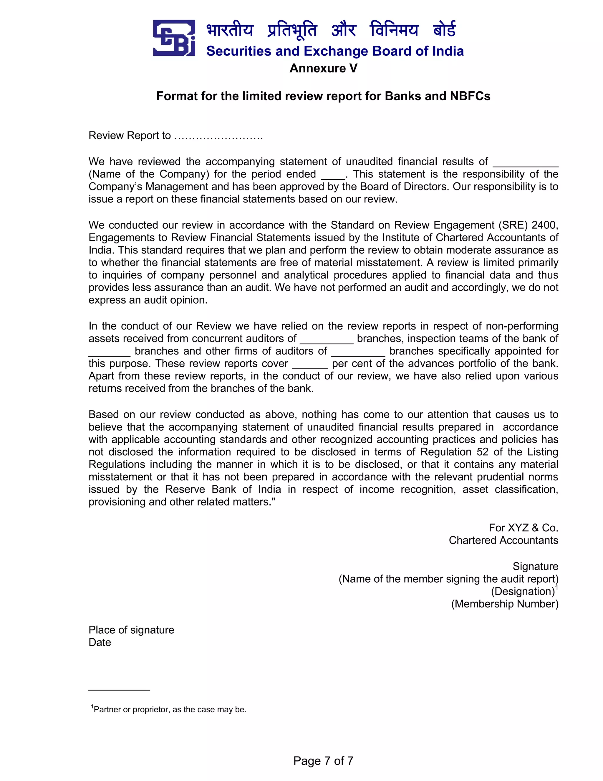 ¼ããÀ¦ããè¾ã ¹ãÆãä¦ã¼ãîãä¦ã ‚ããõÀ ãäÌããä¶ã½ã¾ã ºããñ¡Ã
Securities and Exchange Board of India
Page 7 of 7
Annexure V
Format for the limited review report for Banks and NBFCs
Review Report to …………………….
We have reviewed the accompanying statement of unaudited financial results of ___________
(Name of the Company) for the period ended ____. This statement is the responsibility of the
Company’s Management and has been approved by the Board of Directors. Our responsibility is to
issue a report on these financial statements based on our review.
We conducted our review in accordance with the Standard on Review Engagement (SRE) 2400,
Engagements to Review Financial Statements issued by the Institute of Chartered Accountants of
India. This standard requires that we plan and perform the review to obtain moderate assurance as
to whether the financial statements are free of material misstatement. A review is limited primarily
to inquiries of company personnel and analytical procedures applied to financial data and thus
provides less assurance than an audit. We have not performed an audit and accordingly, we do not
express an audit opinion.
In the conduct of our Review we have relied on the review reports in respect of non-performing
assets received from concurrent auditors of _________ branches, inspection teams of the bank of
_______ branches and other firms of auditors of _________ branches specifically appointed for
this purpose. These review reports cover ______ per cent of the advances portfolio of the bank.
Apart from these review reports, in the conduct of our review, we have also relied upon various
returns received from the branches of the bank.
Based on our review conducted as above, nothing has come to our attention that causes us to
believe that the accompanying statement of unaudited financial results prepared in accordance
with applicable accounting standards and other recognized accounting practices and policies has
not disclosed the information required to be disclosed in terms of Regulation 52 of the Listing
Regulations including the manner in which it is to be disclosed, or that it contains any material
misstatement or that it has not been prepared in accordance with the relevant prudential norms
issued by the Reserve Bank of India in respect of income recognition, asset classification,
provisioning and other related matters."
For XYZ & Co.
Chartered Accountants
Signature
(Name of the member signing the audit report)
(Designation)1
(Membership Number)
Place of signature
Date
_________
1
Partner or proprietor, as the case may be.
 