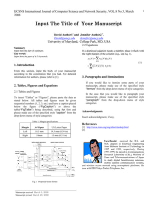 IJCSNS International Journal of Computer Science and Network Security, VOL.8 No.3, March                                                                                            1
2008

                                      Input The Title of Your Manuscript

                                                                             David Author1† and Jennifer Author2††,
                                                                             David@umcp.edu     Jennifer@umcp.edu
                                                                University of Maryland, College Park, MD, USA
                                                                                                                      2.2 Equations
Summary
Input here the part of summary.                                                                                       If a displayed equation needs a number, place it flush with
Key words:                                                                                                            the right margin of the column (e.g., see Eq. 1).
Input here the part of 4-5 keywords.                                                                                                  m−1
                                                                                                                           yi ( N ) = ∑ wn ( N )bn ( N )
                                                                                                                                      n=0
                                                                                                                             m−1
                                                                                                                                                                              (1)
1. Introduction                                                                                                            = ∑ bn ( N )ri ( N ) ⋅ bn ( N )
                                                                                                                                *

                                                                                                                             n=0
From this section, input the body of your manuscript
according to the constitution that you had. For detailed
information for authors, please refer to [1].                                                                         3. Paragraphs and Itemizations
                                                                                                                         If you would like to itemize some parts of your
2. Tables, Figures and Equations                                                                                         manuscript, please make use of the specified style
                                                                                                                         “itemize” from the drop-down menu of style categories
2.1 Tables and Figures
                                                                                                                         In the case that you would like to paragraph your
To insert “Tables” or “Figures”, please paste the data as                                                                manuscript, please make use of the specified style
stated below. All tables and figures must be given                                                                       “paragraph” from the drop-down menu of style
sequential numbers (1, 2, 3, etc.) and have a caption placed                                                             categories
below the figure (“FigCaption”) or above the
table(“FigTalbe”) being described, using 8pt font and
                                                                                                                      Acknowledgments
please make use of the specified style “caption” from the
drop-down menu of style categories                                                                                    Insert acknowledgment, if any.
                                Table 1: Margin specifications
                                                                                                                      References
            Margin                  A4 Paper                             US Letter Paper                              [1] http://www.ieice.org/eng/shiori/mokuji.html
                                                                                                                      [2]
               Left                  18.5 mm                            14.5 mm (0.58 in)
              Right                    18mm                              13 mm (0.51 in)

                               replica signal generators                weight power threshold
                                                                                                                                           Taro Denshi received the B.S. and
                                          SQG                                                                                               M.S. degrees in Electrical Engineering
                                                 r1
                                            r2                                                                                              from Shibaura Institute of Technology in
                                       rp                                           0 or 1
                                                                             C-
                                                                                                                                            1997 and 1999, respectively. During
                                                                                      replica/data
 arriving preset
 signals amplitude
                                                                             SEL         timing                                             1997-1999, he stayed in Communications
          distribution
                                      b0               r1・b1*     LPF                ×   Control                                            Research Laboratory (CRL), Ministry of
                         DIV
                                                            DEL
                                                                                         Control
                                                                                                   ×
                                                                                                                                            Posts and Telecommunications of Japan
                                                       r1・b2*     LPF                ×
                                      b1                                                                                                    to study digital beamforming antennas,
                                                            DEL                                    ×
                 MBF     DIV                                                                            ＋
                                                                                                                                            mobile satellite communication systems,
                                     bm-1              r1・bm*     LPF                ×   Control
                                                                                                                      and wireless access network using stratospheric platforms. He
                                                            DEL                                    ×             y1
    array
                         DIV                                      beamformer 1                                        now with DDI Tokyo Pocket Telephone, Inc.
                                                                beamformer 2                                     y2
   antenna


                                                      beamformer p
                                                                                                                 yp
                                                                                                       array output



                                Fig. 1 Proposed beam former.




 Manuscript received March 5, 2008
 Manuscript revised March 20, 2008
 