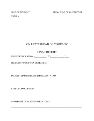 SING OF STUDENT

SIGNATURE OF INSTRUCTOR

NAME:-

ON LETTERHEAD OF COMPANY
FINAL REPORT
TRAINING DURATION:-___/____/___ TO______/______/____
PROBLEM/PROJECT UNDERTAKEN:-

SUGGESTED SOLUTIONS /IMPLEMENTATION

RESULT/CONCLUSION:-

COMMENTS OF GUIDE/INSTRUCTOR: __________________________________________________________________

 