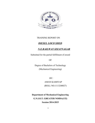 TRAINING REPORT ON 
DIESEL LOCO SHED 
N.E.RAILWAY IZZATNAGAR 
Submitted for the partial fulfillment of award 
OF 
Degree of Bachelors of Technology 
(Mechanical Engineering) 
BY: 
AMAN KASHYAP 
(ROLL NO.1113240027) 
Department of Mechanical Engineering 
G.N.I.O.T. GREATER NOIDA(132) 
Session 2014-2015 
i 
 