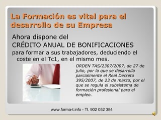 La Formación es vital para el
desarrollo de su Empresa
Ahora dispone del
CRÉDITO ANUAL DE BONIFICACIONES
para formar a sus trabajadores, deduciendo el
 coste en el Tc1, en el mismo mes.
                          ORDEN TAS/2307/2007, de 27 de
                          julio, por la que se desarrolla
                          parcialmente el Real Decreto
                          395/2007, de 23 de marzo, por el
                          que se regula el subsistema de
                          formación profesional para el
                          empleo.


             www.forma-t.info - Tl. 902 052 384
 
