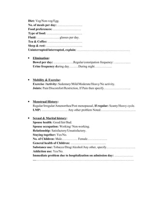 Diet: Veg/Non-veg/Egg.
No. of meals per day: ……………………
Food preferences: ………………………
Type of food: …………………………….
Fluid: ………………… glasses per day.
Tea & Coffee: ……………………………
Sleep & rest: ……………………………..
Uninterrupted/interrupted, explain: ……………………………………………
 Elimination:
Bowel per day: ……………….Regular/constipation frequency: ………….…
Urine frequency during day………During night……………..
 Mobility & Exercise:
Exercise /Activity: Sedentary/Mild/Moderate/Heavy/No activity.
Joints: Pain/Discomfort/Restriction, If Pain then specify……………………..
 Menstrual History:
Regular/Irregular/Amenorrhea/Post menopausal, If regular: Scanty/Heavy cycle.
LMP: ……………………. Any other problem Noted…………………………….
 Sexual & Marital history:
Spouse health: Good/fair/Bad.
Spouse occupation: Working/ Non-working.
Relationship: Satisfactory/Unsatisfactory.
Staying together: Yes/No.
No. of Children: Male…………… Female……………….
General health of Children: …………………………….
Substance use: Tobacco/Drug/Alcohol/Any other, specify……………………….
Addiction use: Yes/No.
Immediate problem due to hospitalization on admission day: ………………
…………………………………………………………………………………….
 