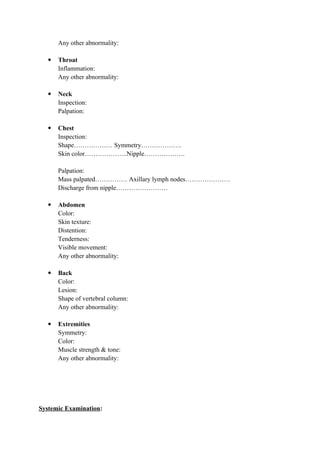 Any other abnormality:
 Throat
Inflammation:
Any other abnormality:
 Neck
Inspection:
Palpation:
 Chest
Inspection:
Shape……………… Symmetry……………….
Skin color………………..Nipple……………….
Palpation:
Mass palpated…………… Axillary lymph nodes…………………
Discharge from nipple……………………
 Abdomen
Color:
Skin texture:
Distention:
Tenderness:
Visible movement:
Any other abnormality:
 Back
Color:
Lesion:
Shape of vertebral column:
Any other abnormality:
 Extremities
Symmetry:
Color:
Muscle strength & tone:
Any other abnormality:
Systemic Examination:
 