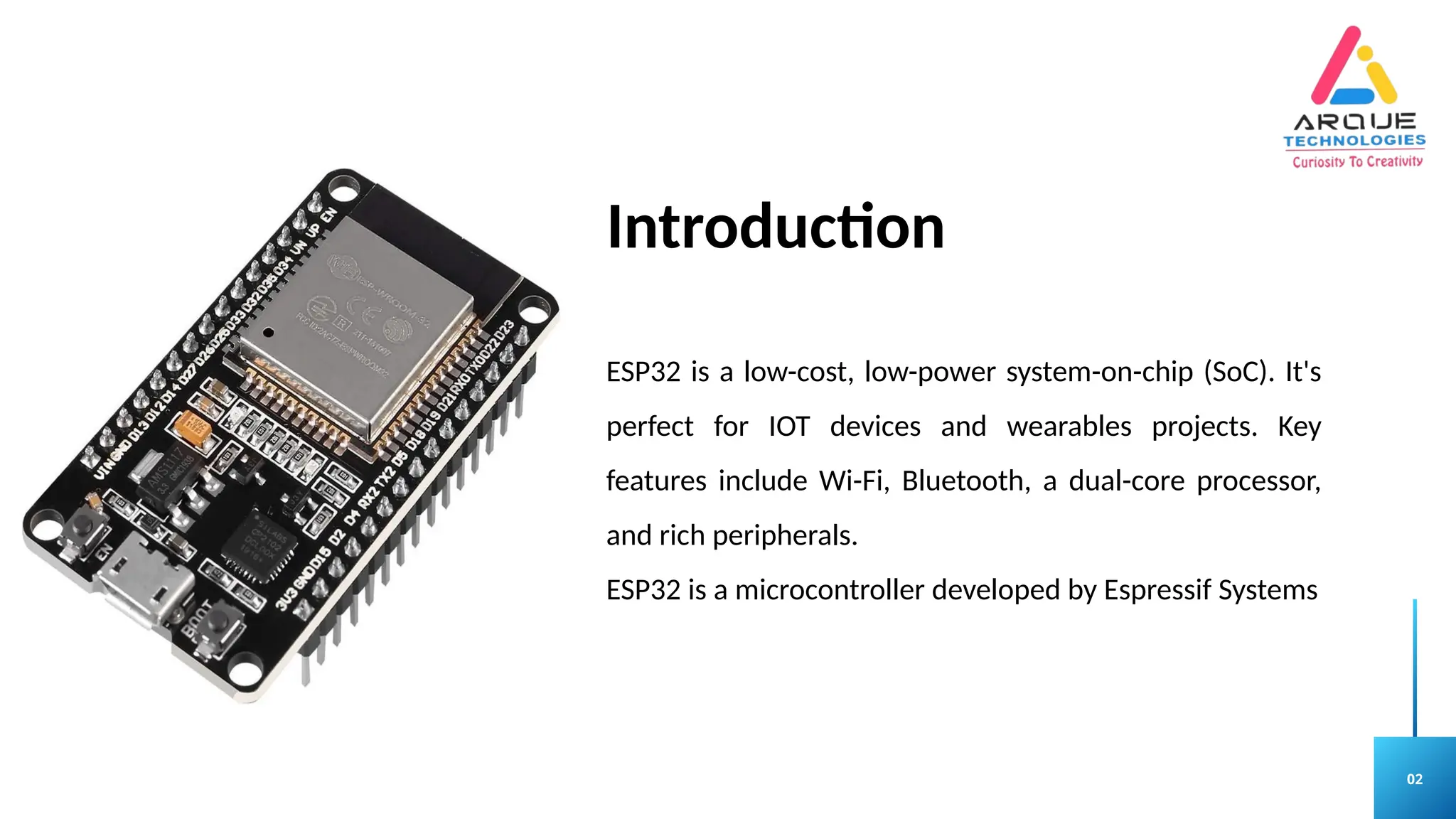 02
Introduction
ESP32 is a low-cost, low-power system-on-chip (SoC). It's
perfect for IOT devices and wearables projects. Key
features include Wi-Fi, Bluetooth, a dual-core processor,
and rich peripherals.
ESP32 is a microcontroller developed by Espressif Systems
 