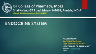 ENDOCRINE SYSTEM
RAVI RANJAN
AssISSTANT Professor
Dept. of Pharmacy Practice
ISF COLLEGE OF PHARMACY
Website: - www.isfcp.org
Email:
ISF College of Pharmacy, Moga
Ghal Kalan,nGT Road, Moga- 142001, Punjab, INDIA
Internal Quality Assurance Cell - (IQAC)
 