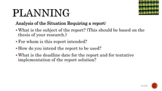 Analysis of the Situation Requiring a report:
 What is the subject of the report? (This should be based on the
thesis of your research.)
 For whom is this report intended?
 How do you intend the report to be used?
 What is the deadline date for the report and for tentative
implementation of the report solution?
6/4/2021
 