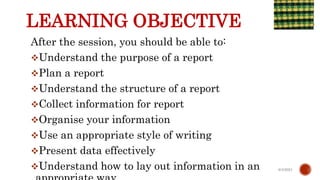 LEARNING OBJECTIVE
After the session, you should be able to:
Understand the purpose of a report
Plan a report
Understand the structure of a report
Collect information for report
Organise your information
Use an appropriate style of writing
Present data effectively
Understand how to lay out information in an 6/4/2021
 
