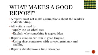 A report must not make assumptions about the readers’
understanding.
All writers need to
Apply the ‘so what’ test
Explain why something is a good idea
Reports must be written in good English
Using short sentences with correct grammar and
spelling
Reports should have a time reference
6/4/2021
 