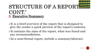 3. Executive Summary
It is a brief overview of the report that is designed to
give the reader a quick preview of the report’s contents.
It contains the aims of the report, what was found and
any recommendations.
In a semi-formal report, include a summary/abstract.
6/4/2021
 