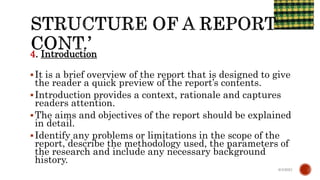 4. Introduction
It is a brief overview of the report that is designed to give
the reader a quick preview of the report’s contents.
Introduction provides a context, rationale and captures
readers attention.
The aims and objectives of the report should be explained
in detail.
Identify any problems or limitations in the scope of the
report, describe the methodology used, the parameters of
the research and include any necessary background
history.
6/4/2021
 