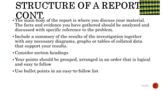  The main body of the report is where you discuss your material.
The facts and evidence you have gathered should be analyzed and
discussed with specific reference to the problem.
 Include a summary of the results of the investigation together
with any necessary diagrams, graphs or tables of collated data
that support your results.
 Consider section headings
 Your points should be grouped, arranged in an order that is logical
and easy to follow
 Use bullet points in an easy-to-follow list
6/4/2021
 