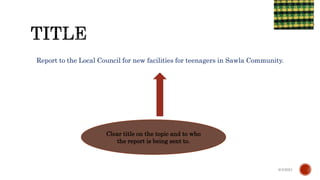 Report to the Local Council for new facilities for teenagers in Sawla Community.
6/4/2021
Clear title on the topic and to who
the report is being sent to.
 
