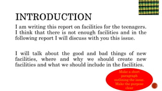 I am writing this report on facilities for the teenagers.
I think that there is not enough facilities and in the
following report I will discuss with you this issue.
I will talk about the good and bad things of new
facilities, where and why we should create new
facilities and what we should include in the facilities.
6/4/2021
Make a short
paragraph
outlining the issue.
Make the purpose
clear
 
