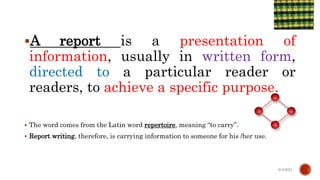 A report is a presentation of
information, usually in written form,
directed to a particular reader or
readers, to achieve a specific purpose.
 The word comes from the Latin word repertoire, meaning “to carry”.
 Report writing, therefore, is carrying information to someone for his /her use.
6/4/2021
 