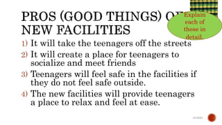 1) It will take the teenagers off the streets
2) It will create a place for teenagers to
socialize and meet friends
3) Teenagers will feel safe in the facilities if
they do not feel safe outside.
4) The new facilities will provide teenagers
a place to relax and feel at ease.
6/4/2021
Explain
each of
these in
detail.
 