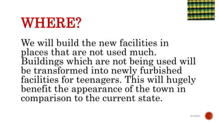 WHERE?
We will build the new facilities in
places that are not used much.
Buildings which are not being used will
be transformed into newly furbished
facilities for teenagers. This will hugely
benefit the appearance of the town in
comparison to the current state.
6/4/2021
 