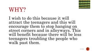 WHY?
I wish to do this because it will
attract the teenagers and this will
encourage them to stop hanging on
street corners and in alleyways. This
will benefit because there will be less
teenagers troubling the people who
walk past them.
6/4/2021
 