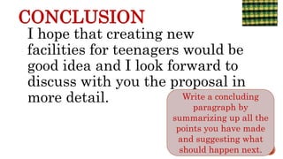 CONCLUSION
I hope that creating new
facilities for teenagers would be
good idea and I look forward to
discuss with you the proposal in
more detail.
6/4/2021
Write a concluding
paragraph by
summarizing up all the
points you have made
and suggesting what
should happen next.
 