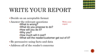  Decide on an acceptable format
 Answer the relevant questions
•What is wrong?
•What do you propose to do?
•How will you do it?
•Why you?
•How much will it cost?
•What will the reader/customer get out of it?
 Be persuasive using facts and data
 Address all of the reader’s concerns
6/4/2021
Write your
report
 