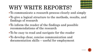 To communicate a research process clearly and simply
To give a logical structure to the methods, results, and
findings of research
To inform the reader of the findings and possible
recommendations of the research
To be easy to read and navigate for the reader
To develop clear, concise communication and
documentation skills – useful for employment
6/4/2021
 