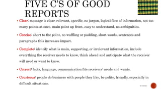  Clear: message is clear, relevant, specific, no jargon, logical flow of information, not too
many points at once, main point up front, easy to understand, no ambiguities.
 Concise: short to the point, no waffling or padding, short words, sentences and
paragraphs this increases impact.
 Complete: identify what is main, supporting, or irrelevant information, include
everything the receiver needs to know, think ahead and anticipate what the receiver
will need or want to know.
 Correct: facts, language, communication fits receivers’ needs and wants.
 Courteous: people do business with people they like, be polite, friendly, especially in
difficult situations.
6/4/2021
 