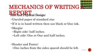 MECHANICS OF WRITING A
REPORT
Size And Physical Design:
•Unruled paper of standard size
•If it is in hand written then use black or blue ink.
•Margin:
Right side: half inches.
Left side: One or One and half inches.
•Header and Footer:
One inches from the sides spaced should be left. 6/4/2021
 