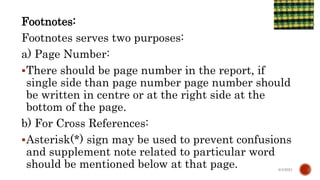 Footnotes:
Footnotes serves two purposes:
a) Page Number:
There should be page number in the report, if
single side than page number page number should
be written in centre or at the right side at the
bottom of the page.
b) For Cross References:
Asterisk(*) sign may be used to prevent confusions
and supplement note related to particular word
should be mentioned below at that page. 6/4/2021
 