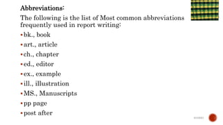 Abbreviations:
The following is the list of Most common abbreviations
frequently used in report writing:
bk., book
art., article
ch., chapter
ed., editor
ex., example
ill., illustration
MS., Manuscripts
pp page
post after
6/4/2021
 