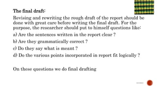The final draft:
Revising and rewriting the rough draft of the report should be
done with great care before writing the final draft. For the
purpose, the researcher should put to himself questions like:
a) Are the sentences written in the report clear ?
b) Are they grammatically correct ?
c) Do they say what is meant ?
d) Do the various points incorporated in report fit logically ?
On these questions we do final drafting
6/4/2021
 