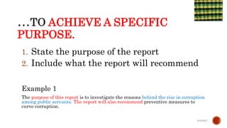 ACHIEVE A SPECIFIC
PURPOSE.
1. State the purpose of the report
2. Include what the report will recommend
Example 1
The purpose of this report is to investigate the reasons behind the rise in corruption
among public servants. The report will also recommend preventive measures to
curve corruption.
6/4/2021
 