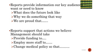 Reports provide information our key audiences
want or need to know
What does the future look like
Why we do something that way
We are proud that……
Reports support that actions we believe
Management should take
Provide funding to….
Employ more staff to……
Change medical policy so that………
6/4/2021
 