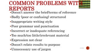 COMMON PROBLEMS WITH
REPORTS
Doesn’t answer the brief/terms of reference
Badly (poor or confusing) structured
Inappropriate writing style
Poor grammar and punctuation
Incorrect or inadequate referencing
Too much/too little/irrelevant material
Expression not clear
Doesn’t relate results to purpose
Unnecessary use of jargon
6/4/2021
 