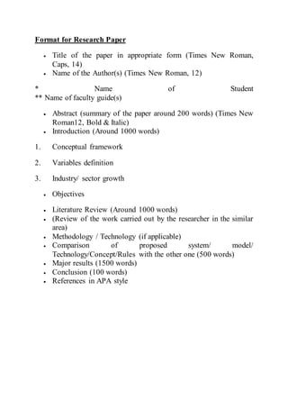 Format for Research Paper
 Title of the paper in appropriate form (Times New Roman,
Caps, 14)
 Name of the Author(s) (Times New Roman, 12)
* Name of Student
** Name of faculty guide(s)
 Abstract (summary of the paper around 200 words) (Times New
Roman12, Bold & Italic)
 Introduction (Around 1000 words)
1. Conceptual framework
2. Variables definition
3. Industry/ sector growth
 Objectives
 Literature Review (Around 1000 words)
 (Review of the work carried out by the researcher in the similar
area)
 Methodology / Technology (if applicable)
 Comparison of proposed system/ model/
Technology/Concept/Rules with the other one (500 words)
 Major results (1500 words)
 Conclusion (100 words)
 References in APA style
 