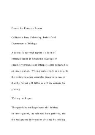 Format for Research Papers
California State University, Bakersfield
Department of Biology
A scientific research report is a form of
communication in which the investigator
succinctly presents and interprets data collected in
an investigation. Writing such reports is similar to
the writing in other scientific disciplines except
that the format will differ as will the criteria for
grading.
Writing the Report
The questions and hypotheses that initiate
an investigation, the resultant data gathered, and
the background information obtained by reading
 