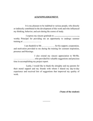 ACKNOWLEDGEMENT



               It is my pleasure to be indebted to various people, who directly
or indirectly contributed in the development of this work and who influenced
my thinking, behavior, and acts during the course of study.

             I express my sincere gratitude to ……………………………..,
worthy Principal for providing me an opportunity to undergo summer
training at ……………………..

            I am thankful to Mr………………. for his support, cooperation,
and motivation provided to me during the training for constant inspiration,
presence and blessings.

                       I also extend my sincere appreciation to Mr/Ms.
…………………………who provided his valuable suggestions and precious
time in accomplishing my project report.

              Lastly, I would like to thank the almighty and my parents for
their moral support and my friends with whom I shared my day-to-day
experience and received lots of suggestions that improved my quality of
work.




                                                       (Name of the student)
 