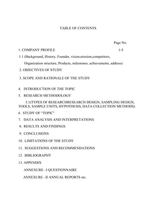 TABLE OF CONTENTS



                                                                 Page No.

1. COMPANY PROFILE                                                  1-5
1.1 (Background, History, Founder, vision,mission,competitors,
   Organization structure, Products, milestones, achievements, address)
2. OBJECTIVES OF STUDY

3. SCOPE AND RATIONALE OF THE STUDY


4. INTRODUCTION OF THE TOPIC
5. RESEARCH METHODOLOGY
   5.1(TYPES OF RESEARCHRESEARCH DESIGN, SAMPLING DESIGN,
TOOLS, SAMPLE UNITS, HYPOTHESIS, DATA COLLECTION METHODS)
6. STUDY OF “TOPIC”
7. DATA ANALYSIS AND INTERPRETATIONS
8. RESULTS AND FINDINGS

9. CONCLUSIONS

10. LIMITATIONS OF THE STUDY

11. SUGGESTIONS AND RECOMMENDATIONS

12. BIBLIOGRAPHY

13. APPENDIX

   ANNEXURE –I QUESTIONNAIRE

  ANNEXURE –II ANNUAL REPORTS etc.
 