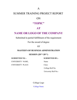 A
 SUMMER TRAINING PROJECT REPORT
                           ON
                       “TOPIC”
                           AT
  NAME OR LOGO OF THE COMPANY
    Submitted in partial fulfillment of the requirement
                  For the award of degree
                            Of
     MASTER’S OF BUSINESS ADMINISTRATION
                   SESSION (20**-20**)
SUBMITTED TO: -                        SUBMITTED BY:-
UNIVERSITY NAME,                       Name
UNIVERSITY PLACE                       Class:
                                       College Roll No.
                                       University Roll No.-




                       College Logo
                        College Name
 