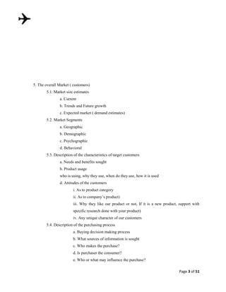 5. The overall Market ( customers)
5.1. Market size estimates
a. Current
b. Trends and Future growth
c. Expected market ( demand estimates)
5.2. Market Segments
a. Geographic
b. Demographic
c. Psychographic
d. Behavioral
5.3. Description of the characteristics of target customers
a. Needs and benefits sought
b. Product usage
who is using, why they use, when do they use, how it is used
d. Attitudes of the customers
i. As to product category
ii. As to company‟s product)
iii. Why they like our product or not, If it is a new product, support with
specific research done with your product)
iv. Any unique character of our customers
5.4. Description of the purchasing process
a. Buying decision making process
b. What sources of information is sought
c. Who makes the purchase?
d. Is purchaser the consumer?
e. Who or what may influence the purchase?
Page 3 of 51

 