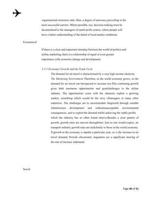 organisational structures and, often, a degree of autocracy prevailing in the
most successful carriers. Where possible, too, decision-making must be
decentralised to the managers of small profit centres, where people will
have a better understanding of the detail of local market conditions.
Economical
If there is a clear and important interplay between the world of politics and
airline marketing, there is a relationship of equal or even greater
importance with economic change and development.

3:3:1 Economic Growth and the Trade Cycle
The demand for air travel is characterised by a very high income elasticity.
The Marketing Environment Therefore, as the world economy grows, so the
demand for air travel can beexpected to increase too.This continuing growth
gives both enormous opportunities and greatchallenges to the airline
industry. The opportunities come with the chanceto exploit a growing
market, something which would be the envy ofmanagers in many other
industries. The challenges are to accommodate thegrowth through suitable
infrastructure

development

and

withoutunacceptable

environmental

consequences, and to exploit the demand whilst achieving the stable profits
which the industry has so often found elusive.Besides a clear pattern of
growth, growth rates are uneven throughtime. Just as one would expect, air
transport industry growth rates are tiedclosely to those in the world economy.
If growth in the economy is rapidin a particular year, so is the increase in air
travel demand. Periods ofeconomic stagnation see a significant slowing of
the rate of increase indemand.

Social

Page 46 of 51

 