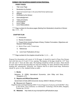 FORMAT FOR THE MTECH DISSERTATION PROPOSAL
FRONT PAGES
i. Title/ cover Page
ii. Declaration by Student
iii. Approved research topic in the prescribed format (photocopy)
iv. Abstract
v. Certificate by the Advisor
vi. Acknowledgement
vii. Table of Contents
iv. List of Figures
v. List of Tables
vi. List of Abbreviations
***** Page numbers for the above pages (Starting from Declaration) should be in Roman
(eg. i, ii, iii…. vii)
CHAPTER PLAN
1. Introduction
2. Review of Literature
3. Present Work (including Scope of Study, Problem Formulation, Objectives and
Research Methodology)
4. W ork Plan with Timelines
5. References
6. List of own Publications (If any)
***** Page numbers for the chapters should be like 1, 2, 3…… 20
Proposal for dissertation will consist of 18-20 pages. It should be typed in Times New Roman
font with font size of 12 and 1.5 line spacing. The margins of the page should be 1.25” from
left side and 1” from all other sides. The headings should be in bold, not italics. There should
be more space between the preceding text and next heading. No space should be there between
heading and subsequently following text. Reports shall be in spiral bound shape. References
should be given in the standard format as under:
I. Books
Salvatore, D. (2006) International Economics, John Wiley and Sons,
Singapore, p.15.
II. Reports and Official Documents
Government of India (2007) Economic Survey 2006-07, Ministry of Finance.
III. R e s e a r c h P a p e r s
Singh Parvinder and Singh Hardeep (2005) “Critical Suggestive Evaluation of CK METRIC”, Proc.
of 9th Pacific Asia Conference on Information Technology (PACIS-2005), Bangkok,
Thailand, pp. 234-241.
IV. Websites http://www.rbi.org.in/scripts/AnnualPublications.aspx
 