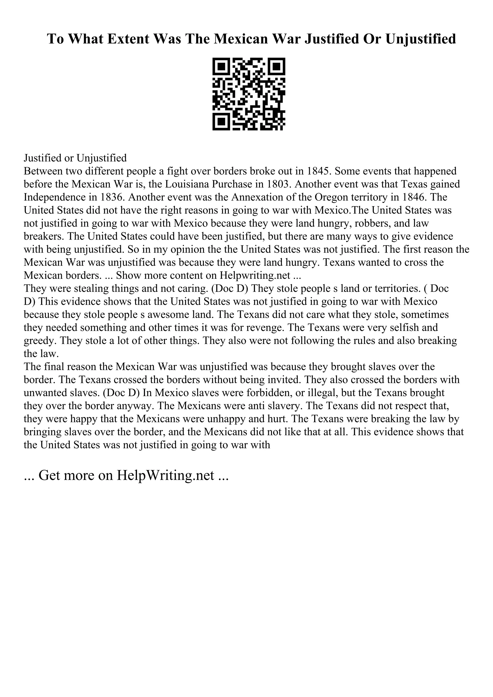 To What Extent Was The Mexican War Justified Or Unjustified
Justified or Unjustified
Between two different people a fight over borders broke out in 1845. Some events that happened
before the Mexican War is, the Louisiana Purchase in 1803. Another event was that Texas gained
Independence in 1836. Another event was the Annexation of the Oregon territory in 1846. The
United States did not have the right reasons in going to war with Mexico.The United States was
not justified in going to war with Mexico because they were land hungry, robbers, and law
breakers. The United States could have been justified, but there are many ways to give evidence
with being unjustified. So in my opinion the the United States was not justified. The first reason the
Mexican War was unjustified was because they were land hungry. Texans wanted to cross the
Mexican borders. ... Show more content on Helpwriting.net ...
They were stealing things and not caring. (Doc D) They stole people s land or territories. ( Doc
D) This evidence shows that the United States was not justified in going to war with Mexico
because they stole people s awesome land. The Texans did not care what they stole, sometimes
they needed something and other times it was for revenge. The Texans were very selfish and
greedy. They stole a lot of other things. They also were not following the rules and also breaking
the law.
The final reason the Mexican War was unjustified was because they brought slaves over the
border. The Texans crossed the borders without being invited. They also crossed the borders with
unwanted slaves. (Doc D) In Mexico slaves were forbidden, or illegal, but the Texans brought
they over the border anyway. The Mexicans were anti slavery. The Texans did not respect that,
they were happy that the Mexicans were unhappy and hurt. The Texans were breaking the law by
bringing slaves over the border, and the Mexicans did not like that at all. This evidence shows that
the United States was not justified in going to war with
... Get more on HelpWriting.net ...
 