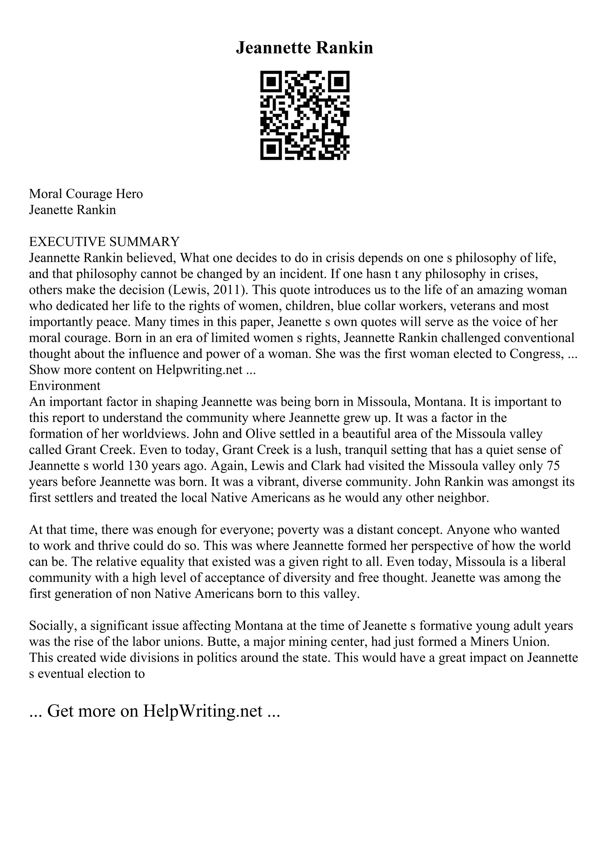 Jeannette Rankin
Moral Courage Hero
Jeanette Rankin
EXECUTIVE SUMMARY
Jeannette Rankin believed, What one decides to do in crisis depends on one s philosophy of life,
and that philosophy cannot be changed by an incident. If one hasn t any philosophy in crises,
others make the decision (Lewis, 2011). This quote introduces us to the life of an amazing woman
who dedicated her life to the rights of women, children, blue collar workers, veterans and most
importantly peace. Many times in this paper, Jeanette s own quotes will serve as the voice of her
moral courage. Born in an era of limited women s rights, Jeannette Rankin challenged conventional
thought about the influence and power of a woman. She was the first woman elected to Congress, ...
Show more content on Helpwriting.net ...
Environment
An important factor in shaping Jeannette was being born in Missoula, Montana. It is important to
this report to understand the community where Jeannette grew up. It was a factor in the
formation of her worldviews. John and Olive settled in a beautiful area of the Missoula valley
called Grant Creek. Even to today, Grant Creek is a lush, tranquil setting that has a quiet sense of
Jeannette s world 130 years ago. Again, Lewis and Clark had visited the Missoula valley only 75
years before Jeannette was born. It was a vibrant, diverse community. John Rankin was amongst its
first settlers and treated the local Native Americans as he would any other neighbor.
At that time, there was enough for everyone; poverty was a distant concept. Anyone who wanted
to work and thrive could do so. This was where Jeannette formed her perspective of how the world
can be. The relative equality that existed was a given right to all. Even today, Missoula is a liberal
community with a high level of acceptance of diversity and free thought. Jeanette was among the
first generation of non Native Americans born to this valley.
Socially, a significant issue affecting Montana at the time of Jeanette s formative young adult years
was the rise of the labor unions. Butte, a major mining center, had just formed a Miners Union.
This created wide divisions in politics around the state. This would have a great impact on Jeannette
s eventual election to
... Get more on HelpWriting.net ...
 