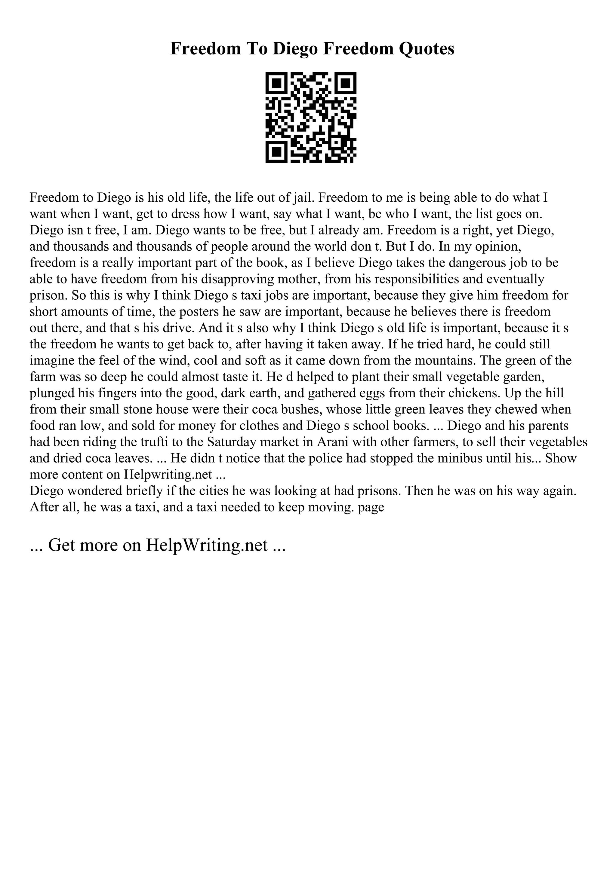 Freedom To Diego Freedom Quotes
Freedom to Diego is his old life, the life out of jail. Freedom to me is being able to do what I
want when I want, get to dress how I want, say what I want, be who I want, the list goes on.
Diego isn t free, I am. Diego wants to be free, but I already am. Freedom is a right, yet Diego,
and thousands and thousands of people around the world don t. But I do. In my opinion,
freedom is a really important part of the book, as I believe Diego takes the dangerous job to be
able to have freedom from his disapproving mother, from his responsibilities and eventually
prison. So this is why I think Diego s taxi jobs are important, because they give him freedom for
short amounts of time, the posters he saw are important, because he believes there is freedom
out there, and that s his drive. And it s also why I think Diego s old life is important, because it s
the freedom he wants to get back to, after having it taken away. If he tried hard, he could still
imagine the feel of the wind, cool and soft as it came down from the mountains. The green of the
farm was so deep he could almost taste it. He d helped to plant their small vegetable garden,
plunged his fingers into the good, dark earth, and gathered eggs from their chickens. Up the hill
from their small stone house were their coca bushes, whose little green leaves they chewed when
food ran low, and sold for money for clothes and Diego s school books. ... Diego and his parents
had been riding the trufti to the Saturday market in Arani with other farmers, to sell their vegetables
and dried coca leaves. ... He didn t notice that the police had stopped the minibus until his... Show
more content on Helpwriting.net ...
Diego wondered briefly if the cities he was looking at had prisons. Then he was on his way again.
After all, he was a taxi, and a taxi needed to keep moving. page
... Get more on HelpWriting.net ...
 