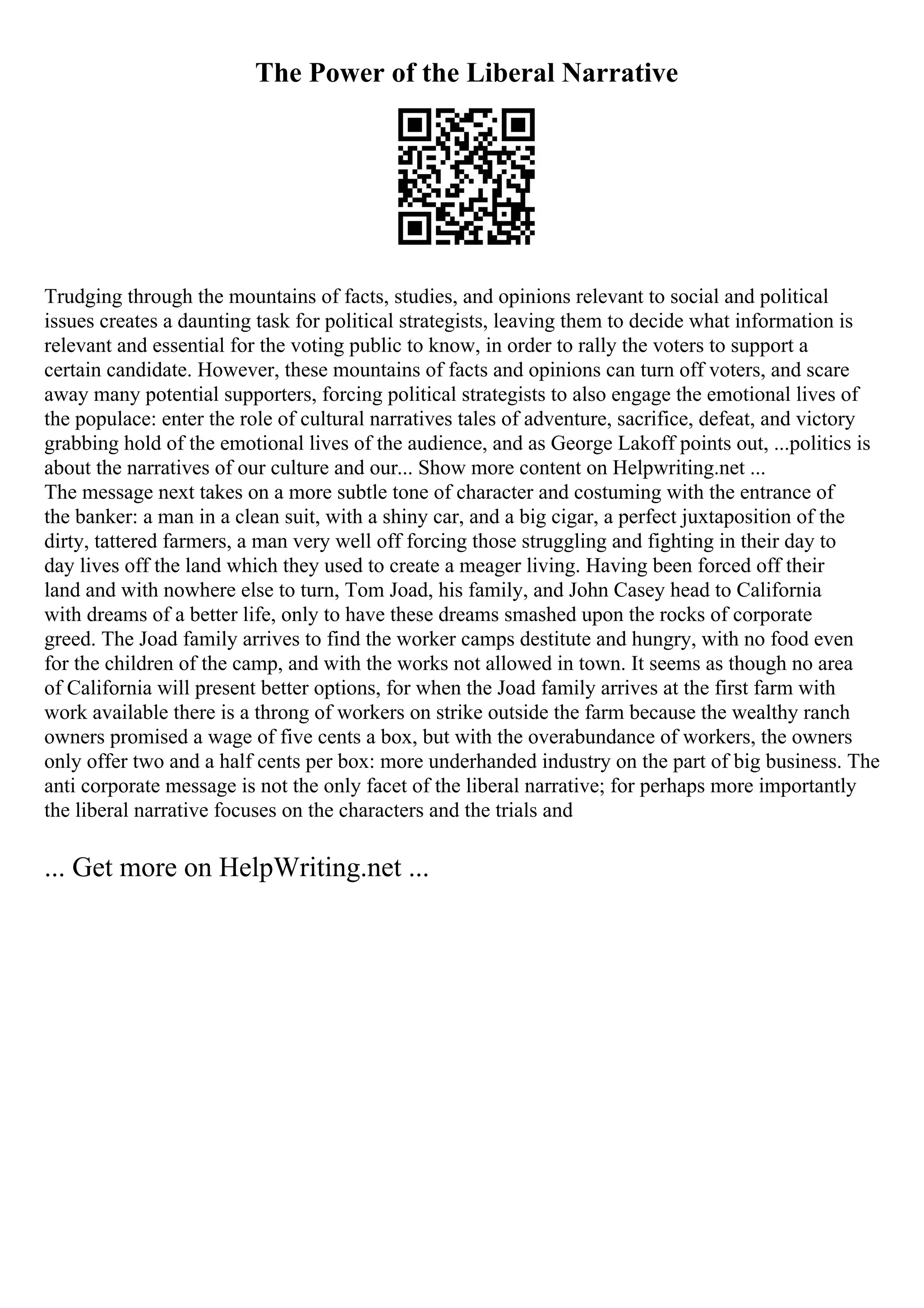 The Power of the Liberal Narrative
Trudging through the mountains of facts, studies, and opinions relevant to social and political
issues creates a daunting task for political strategists, leaving them to decide what information is
relevant and essential for the voting public to know, in order to rally the voters to support a
certain candidate. However, these mountains of facts and opinions can turn off voters, and scare
away many potential supporters, forcing political strategists to also engage the emotional lives of
the populace: enter the role of cultural narratives tales of adventure, sacrifice, defeat, and victory
grabbing hold of the emotional lives of the audience, and as George Lakoff points out, ...politics is
about the narratives of our culture and our... Show more content on Helpwriting.net ...
The message next takes on a more subtle tone of character and costuming with the entrance of
the banker: a man in a clean suit, with a shiny car, and a big cigar, a perfect juxtaposition of the
dirty, tattered farmers, a man very well off forcing those struggling and fighting in their day to
day lives off the land which they used to create a meager living. Having been forced off their
land and with nowhere else to turn, Tom Joad, his family, and John Casey head to California
with dreams of a better life, only to have these dreams smashed upon the rocks of corporate
greed. The Joad family arrives to find the worker camps destitute and hungry, with no food even
for the children of the camp, and with the works not allowed in town. It seems as though no area
of California will present better options, for when the Joad family arrives at the first farm with
work available there is a throng of workers on strike outside the farm because the wealthy ranch
owners promised a wage of five cents a box, but with the overabundance of workers, the owners
only offer two and a half cents per box: more underhanded industry on the part of big business. The
anti corporate message is not the only facet of the liberal narrative; for perhaps more importantly
the liberal narrative focuses on the characters and the trials and
... Get more on HelpWriting.net ...
 