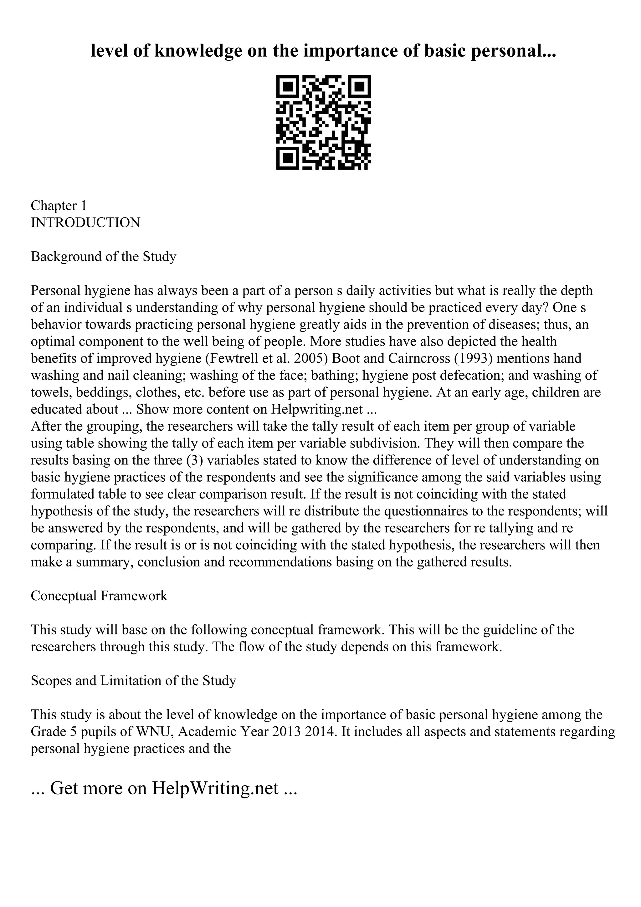 level of knowledge on the importance of basic personal...
Chapter 1
INTRODUCTION
Background of the Study
Personal hygiene has always been a part of a person s daily activities but what is really the depth
of an individual s understanding of why personal hygiene should be practiced every day? One s
behavior towards practicing personal hygiene greatly aids in the prevention of diseases; thus, an
optimal component to the well being of people. More studies have also depicted the health
benefits of improved hygiene (Fewtrell et al. 2005) Boot and Cairncross (1993) mentions hand
washing and nail cleaning; washing of the face; bathing; hygiene post defecation; and washing of
towels, beddings, clothes, etc. before use as part of personal hygiene. At an early age, children are
educated about ... Show more content on Helpwriting.net ...
After the grouping, the researchers will take the tally result of each item per group of variable
using table showing the tally of each item per variable subdivision. They will then compare the
results basing on the three (3) variables stated to know the difference of level of understanding on
basic hygiene practices of the respondents and see the significance among the said variables using
formulated table to see clear comparison result. If the result is not coinciding with the stated
hypothesis of the study, the researchers will re distribute the questionnaires to the respondents; will
be answered by the respondents, and will be gathered by the researchers for re tallying and re
comparing. If the result is or is not coinciding with the stated hypothesis, the researchers will then
make a summary, conclusion and recommendations basing on the gathered results.
Conceptual Framework
This study will base on the following conceptual framework. This will be the guideline of the
researchers through this study. The flow of the study depends on this framework.
Scopes and Limitation of the Study
This study is about the level of knowledge on the importance of basic personal hygiene among the
Grade 5 pupils of WNU, Academic Year 2013 2014. It includes all aspects and statements regarding
personal hygiene practices and the
... Get more on HelpWriting.net ...
 