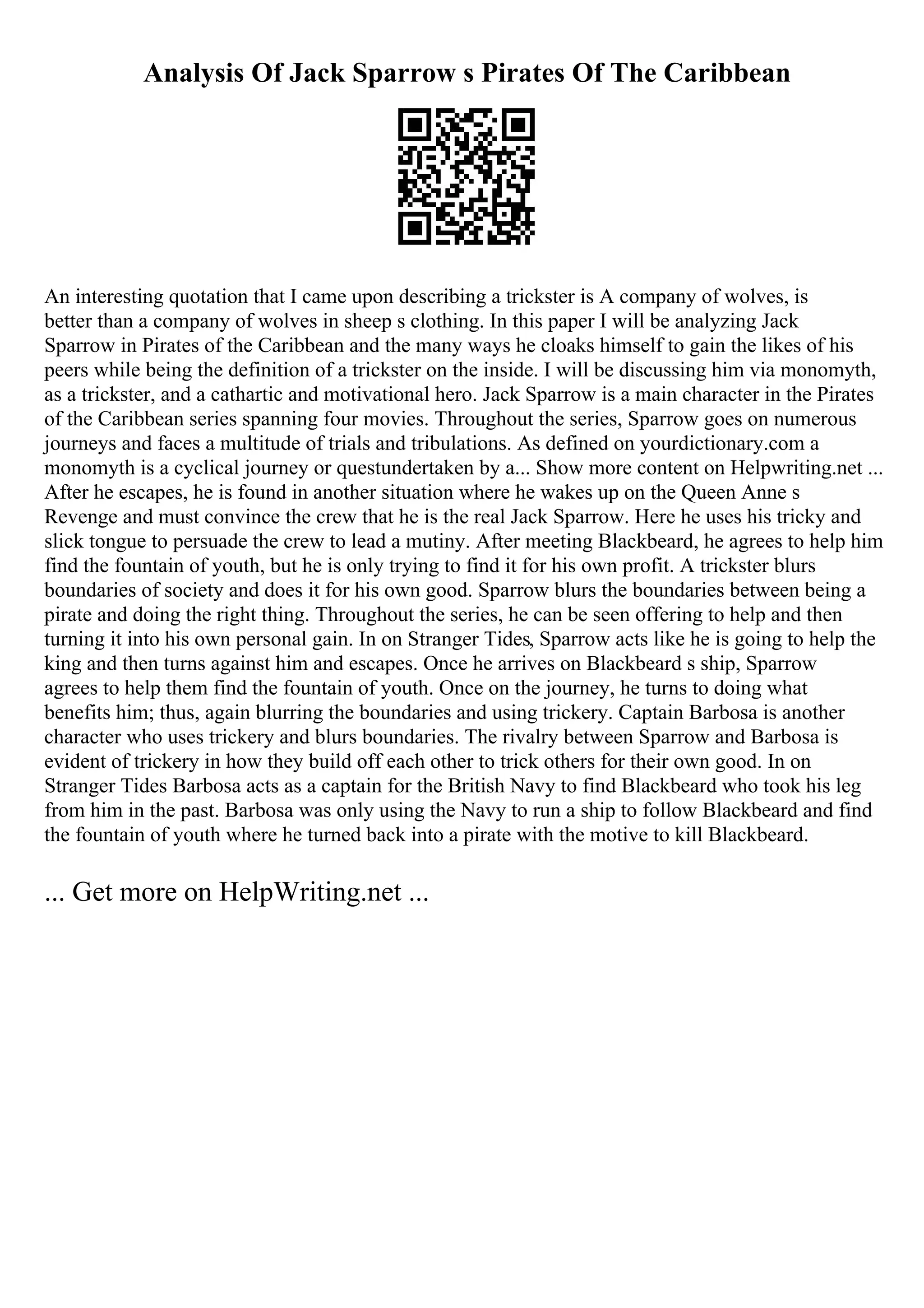 Analysis Of Jack Sparrow s Pirates Of The Caribbean
An interesting quotation that I came upon describing a trickster is A company of wolves, is
better than a company of wolves in sheep s clothing. In this paper I will be analyzing Jack
Sparrow in Pirates of the Caribbean and the many ways he cloaks himself to gain the likes of his
peers while being the definition of a trickster on the inside. I will be discussing him via monomyth,
as a trickster, and a cathartic and motivational hero. Jack Sparrow is a main character in the Pirates
of the Caribbean series spanning four movies. Throughout the series, Sparrow goes on numerous
journeys and faces a multitude of trials and tribulations. As defined on yourdictionary.com a
monomyth is a cyclical journey or questundertaken by a... Show more content on Helpwriting.net ...
After he escapes, he is found in another situation where he wakes up on the Queen Anne s
Revenge and must convince the crew that he is the real Jack Sparrow. Here he uses his tricky and
slick tongue to persuade the crew to lead a mutiny. After meeting Blackbeard, he agrees to help him
find the fountain of youth, but he is only trying to find it for his own profit. A trickster blurs
boundaries of society and does it for his own good. Sparrow blurs the boundaries between being a
pirate and doing the right thing. Throughout the series, he can be seen offering to help and then
turning it into his own personal gain. In on Stranger Tides, Sparrow acts like he is going to help the
king and then turns against him and escapes. Once he arrives on Blackbeard s ship, Sparrow
agrees to help them find the fountain of youth. Once on the journey, he turns to doing what
benefits him; thus, again blurring the boundaries and using trickery. Captain Barbosa is another
character who uses trickery and blurs boundaries. The rivalry between Sparrow and Barbosa is
evident of trickery in how they build off each other to trick others for their own good. In on
Stranger Tides Barbosa acts as a captain for the British Navy to find Blackbeard who took his leg
from him in the past. Barbosa was only using the Navy to run a ship to follow Blackbeard and find
the fountain of youth where he turned back into a pirate with the motive to kill Blackbeard.
... Get more on HelpWriting.net ...
 