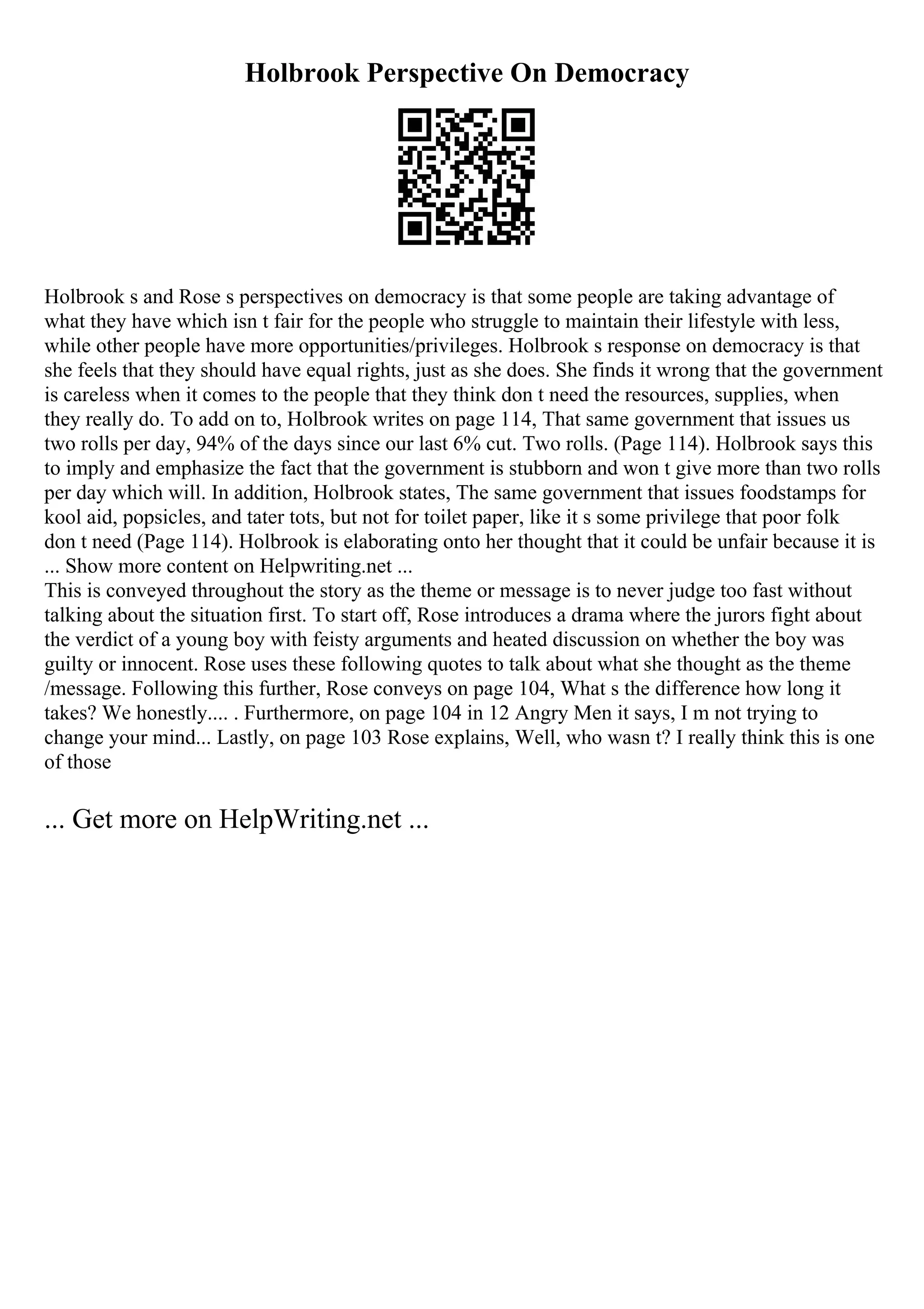 Holbrook Perspective On Democracy
Holbrook s and Rose s perspectives on democracy is that some people are taking advantage of
what they have which isn t fair for the people who struggle to maintain their lifestyle with less,
while other people have more opportunities/privileges. Holbrook s response on democracy is that
she feels that they should have equal rights, just as she does. She finds it wrong that the government
is careless when it comes to the people that they think don t need the resources, supplies, when
they really do. To add on to, Holbrook writes on page 114, That same government that issues us
two rolls per day, 94% of the days since our last 6% cut. Two rolls. (Page 114). Holbrook says this
to imply and emphasize the fact that the government is stubborn and won t give more than two rolls
per day which will. In addition, Holbrook states, The same government that issues foodstamps for
kool aid, popsicles, and tater tots, but not for toilet paper, like it s some privilege that poor folk
don t need (Page 114). Holbrook is elaborating onto her thought that it could be unfair because it is
... Show more content on Helpwriting.net ...
This is conveyed throughout the story as the theme or message is to never judge too fast without
talking about the situation first. To start off, Rose introduces a drama where the jurors fight about
the verdict of a young boy with feisty arguments and heated discussion on whether the boy was
guilty or innocent. Rose uses these following quotes to talk about what she thought as the theme
/message. Following this further, Rose conveys on page 104, What s the difference how long it
takes? We honestly.... . Furthermore, on page 104 in 12 Angry Men it says, I m not trying to
change your mind... Lastly, on page 103 Rose explains, Well, who wasn t? I really think this is one
of those
... Get more on HelpWriting.net ...
 