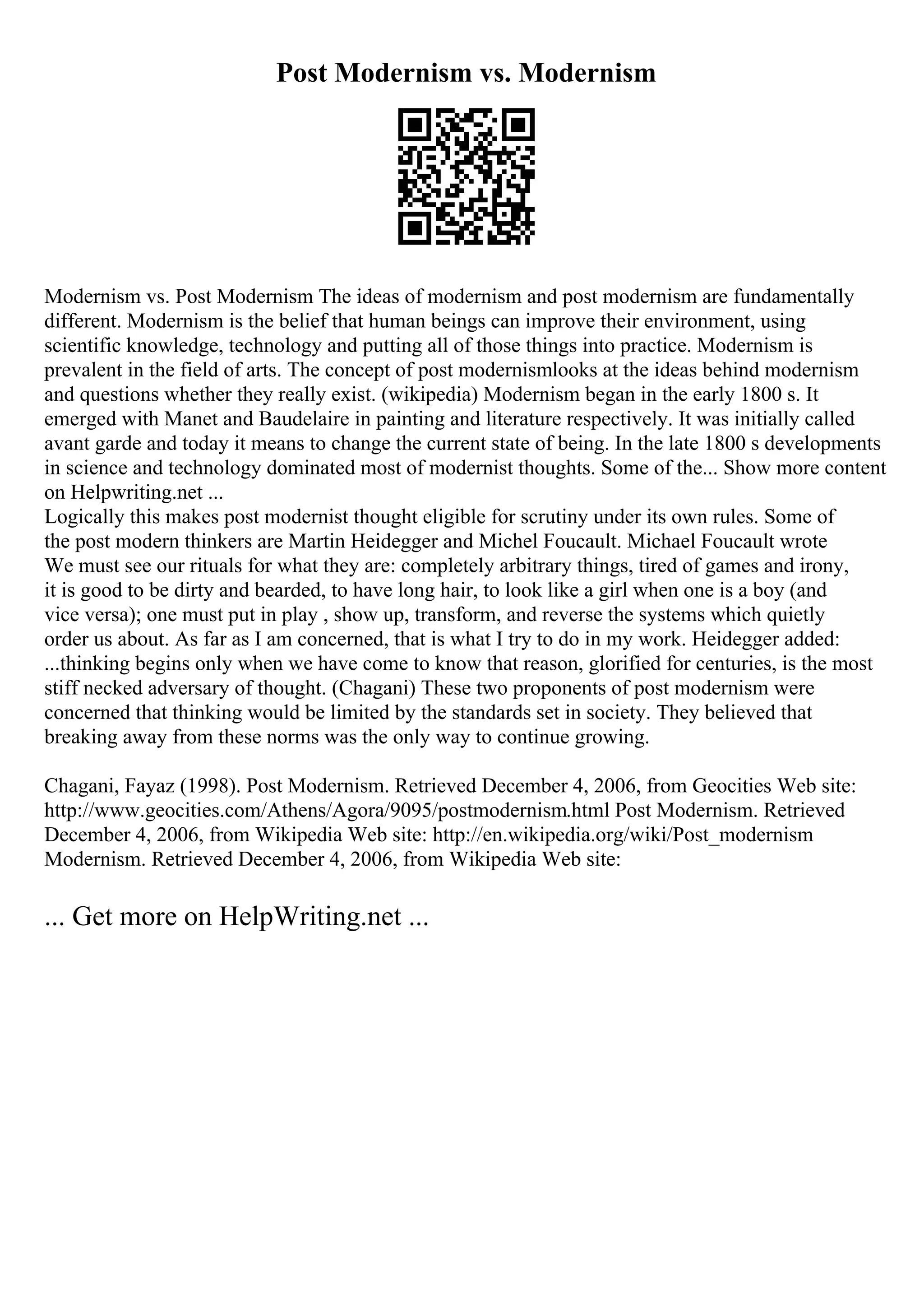 Post Modernism vs. Modernism
Modernism vs. Post Modernism The ideas of modernism and post modernism are fundamentally
different. Modernism is the belief that human beings can improve their environment, using
scientific knowledge, technology and putting all of those things into practice. Modernism is
prevalent in the field of arts. The concept of post modernismlooks at the ideas behind modernism
and questions whether they really exist. (wikipedia) Modernism began in the early 1800 s. It
emerged with Manet and Baudelaire in painting and literature respectively. It was initially called
avant garde and today it means to change the current state of being. In the late 1800 s developments
in science and technology dominated most of modernist thoughts. Some of the... Show more content
on Helpwriting.net ...
Logically this makes post modernist thought eligible for scrutiny under its own rules. Some of
the post modern thinkers are Martin Heidegger and Michel Foucault. Michael Foucault wrote
We must see our rituals for what they are: completely arbitrary things, tired of games and irony,
it is good to be dirty and bearded, to have long hair, to look like a girl when one is a boy (and
vice versa); one must put in play , show up, transform, and reverse the systems which quietly
order us about. As far as I am concerned, that is what I try to do in my work. Heidegger added:
...thinking begins only when we have come to know that reason, glorified for centuries, is the most
stiff necked adversary of thought. (Chagani) These two proponents of post modernism were
concerned that thinking would be limited by the standards set in society. They believed that
breaking away from these norms was the only way to continue growing.
Chagani, Fayaz (1998). Post Modernism. Retrieved December 4, 2006, from Geocities Web site:
http://www.geocities.com/Athens/Agora/9095/postmodernism.html Post Modernism. Retrieved
December 4, 2006, from Wikipedia Web site: http://en.wikipedia.org/wiki/Post_modernism
Modernism. Retrieved December 4, 2006, from Wikipedia Web site:
... Get more on HelpWriting.net ...
 