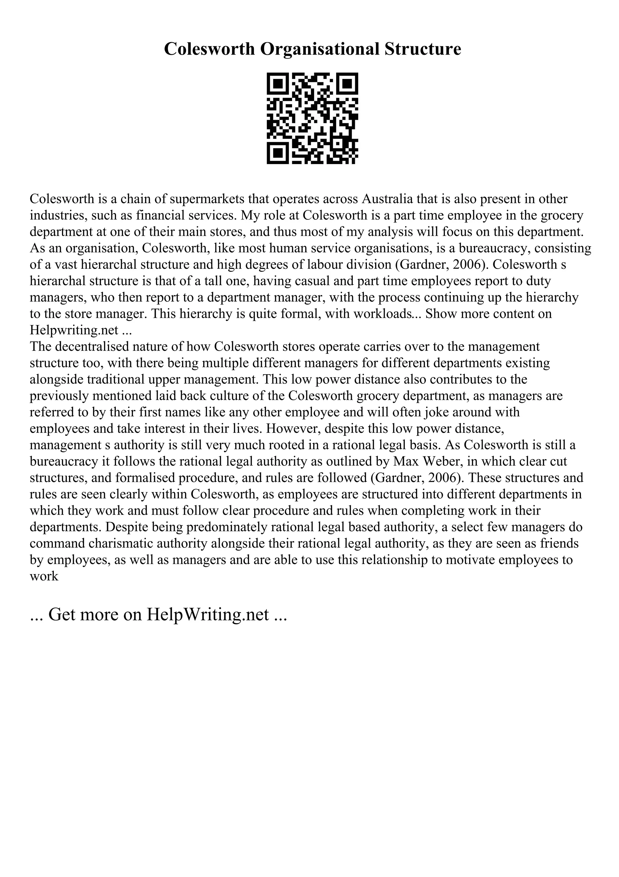 Colesworth Organisational Structure
Colesworth is a chain of supermarkets that operates across Australia that is also present in other
industries, such as financial services. My role at Colesworth is a part time employee in the grocery
department at one of their main stores, and thus most of my analysis will focus on this department.
As an organisation, Colesworth, like most human service organisations, is a bureaucracy, consisting
of a vast hierarchal structure and high degrees of labour division (Gardner, 2006). Colesworth s
hierarchal structure is that of a tall one, having casual and part time employees report to duty
managers, who then report to a department manager, with the process continuing up the hierarchy
to the store manager. This hierarchy is quite formal, with workloads... Show more content on
Helpwriting.net ...
The decentralised nature of how Colesworth stores operate carries over to the management
structure too, with there being multiple different managers for different departments existing
alongside traditional upper management. This low power distance also contributes to the
previously mentioned laid back culture of the Colesworth grocery department, as managers are
referred to by their first names like any other employee and will often joke around with
employees and take interest in their lives. However, despite this low power distance,
management s authority is still very much rooted in a rational legal basis. As Colesworth is still a
bureaucracy it follows the rational legal authority as outlined by Max Weber, in which clear cut
structures, and formalised procedure, and rules are followed (Gardner, 2006). These structures and
rules are seen clearly within Colesworth, as employees are structured into different departments in
which they work and must follow clear procedure and rules when completing work in their
departments. Despite being predominately rational legal based authority, a select few managers do
command charismatic authority alongside their rational legal authority, as they are seen as friends
by employees, as well as managers and are able to use this relationship to motivate employees to
work
... Get more on HelpWriting.net ...
 
